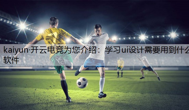 kaiyun·开云电竞为您介绍：学习ui设计需要用到什么软件
