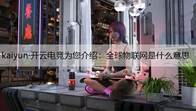 kaiyun·开云电竞为您介绍：全球物联网是什么意思